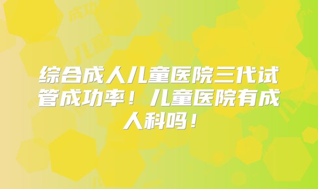 综合成人儿童医院三代试管成功率！儿童医院有成人科吗！