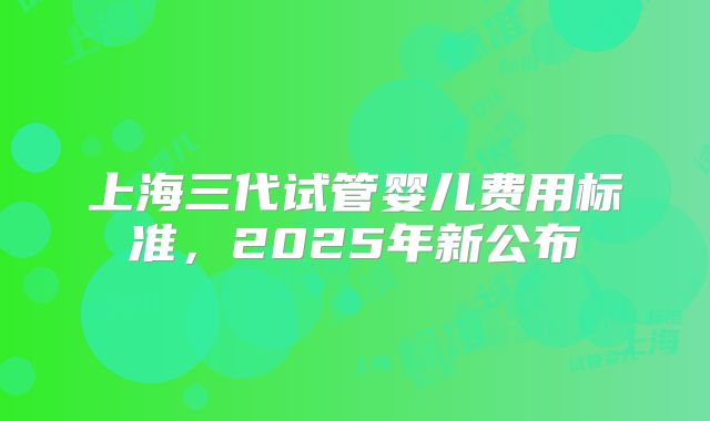 上海三代试管婴儿费用标准，2025年新公布
