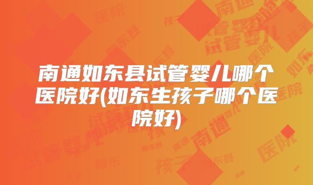 南通如东县试管婴儿哪个医院好(如东生孩子哪个医院好)
