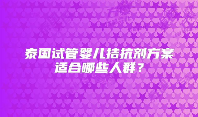 泰国试管婴儿拮抗剂方案适合哪些人群？