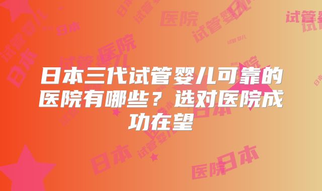 日本三代试管婴儿可靠的医院有哪些？选对医院成功在望