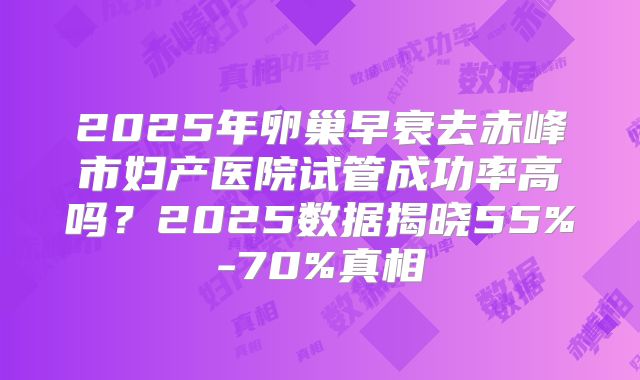 2025年卵巢早衰去赤峰市妇产医院试管成功率高吗？2025数据揭晓55%-70%真相