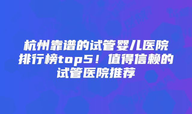 杭州靠谱的试管婴儿医院排行榜top5！值得信赖的试管医院推荐