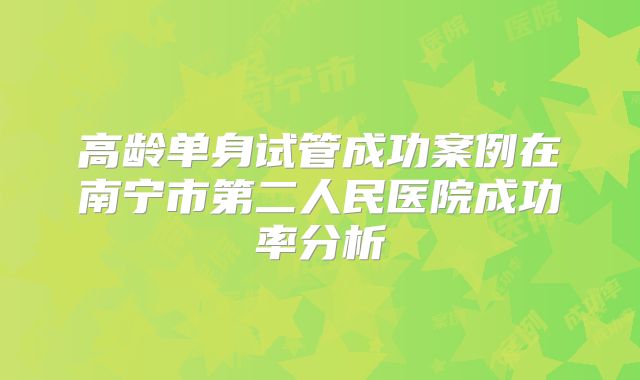 高龄单身试管成功案例在南宁市第二人民医院成功率分析