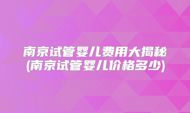 南京试管婴儿费用大揭秘(南京试管婴儿价格多少)