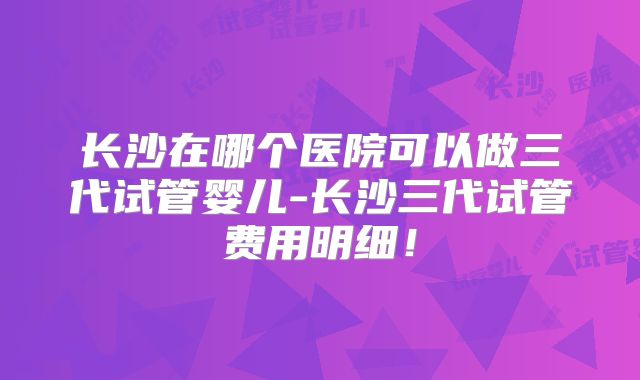 长沙在哪个医院可以做三代试管婴儿-长沙三代试管费用明细！