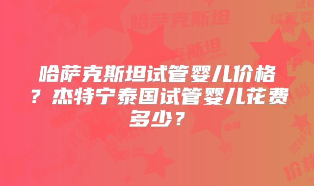 哈萨克斯坦试管婴儿价格？杰特宁泰国试管婴儿花费多少？