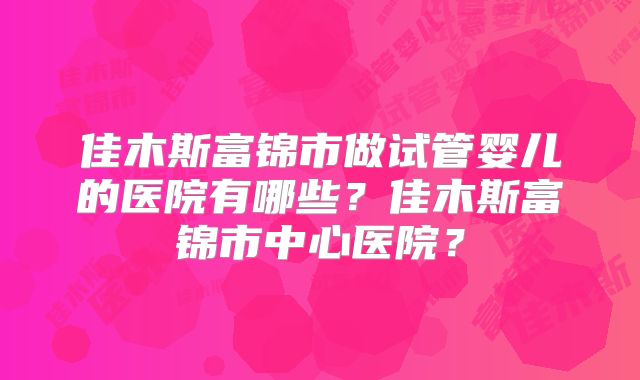 佳木斯富锦市做试管婴儿的医院有哪些？佳木斯富锦市中心医院？