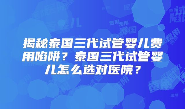 揭秘泰国三代试管婴儿费用陷阱？泰国三代试管婴儿怎么选对医院？