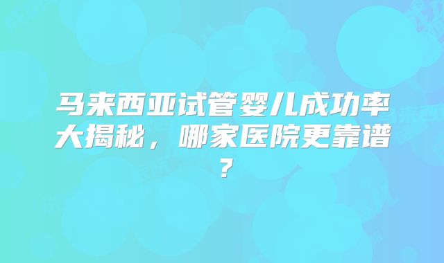 马来西亚试管婴儿成功率大揭秘，哪家医院更靠谱？