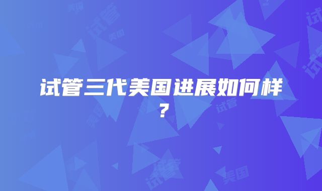 试管三代美国进展如何样？