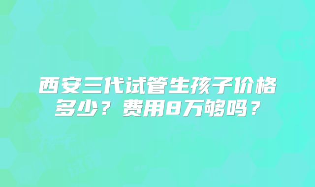 西安三代试管生孩子价格多少?费用8万够吗?
