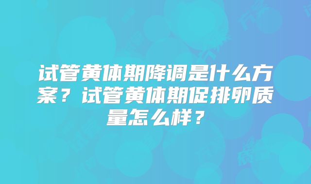 试管黄体期降调是什么方案？试管黄体期促排卵质量怎么样？