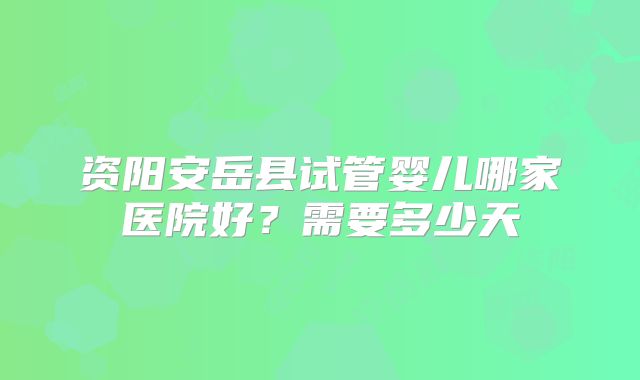 资阳安岳县试管婴儿哪家医院好？需要多少天