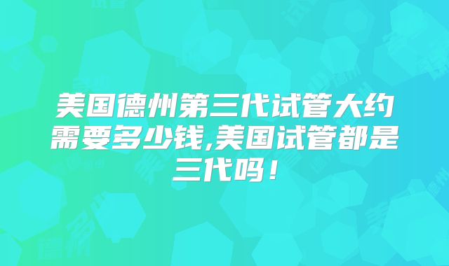 美国德州第三代试管大约需要多少钱,美国试管都是三代吗!