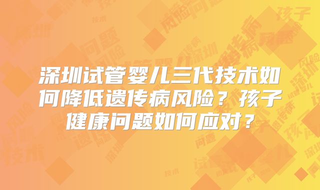 深圳试管婴儿三代技术如何降低遗传病风险?孩子健康问题如何应对?