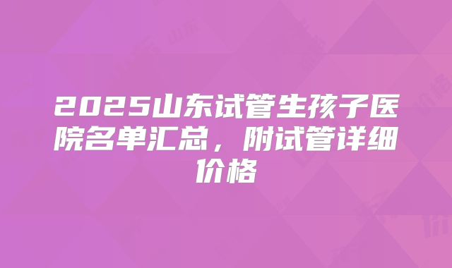 2025山东试管生孩子医院名单汇总，附试管详细价格