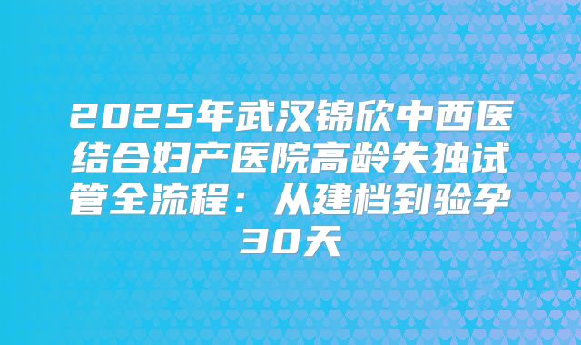 2025年武汉锦欣中西医结合妇产医院高龄失独试管全流程：从建档到验孕30天
