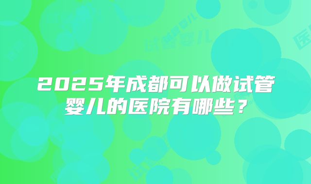 2025年成都可以做试管婴儿的医院有哪些？
