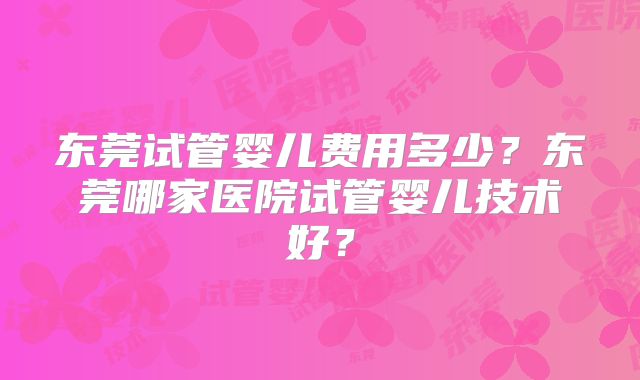 东莞试管婴儿费用多少?东莞哪家医院试管婴儿技术好?