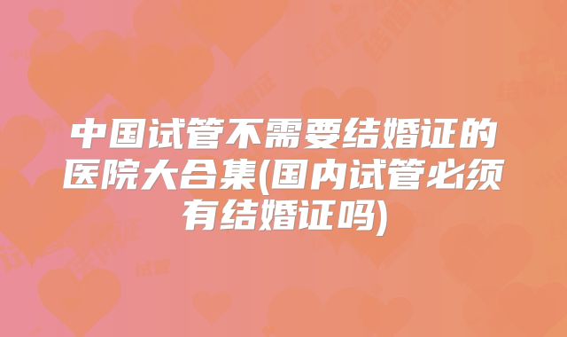 中国试管不需要结婚证的医院大合集(国内试管必须有结婚证吗)