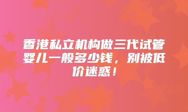 香港私立机构做三代试管婴儿一般多少钱，别被低价迷惑！