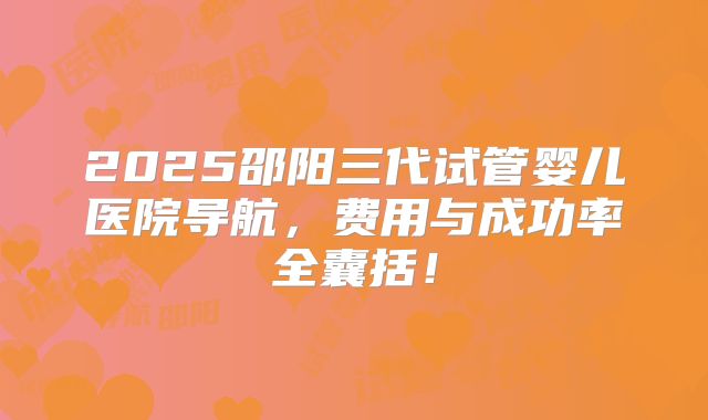 2025邵阳三代试管婴儿医院导航，费用与成功率全囊括！