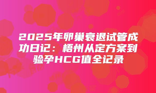 2025年卵巢衰退试管成功日记:梧州从定方案到验孕HCG值全记录
