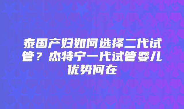 泰国产妇如何选择二代试管？杰特宁一代试管婴儿优势何在