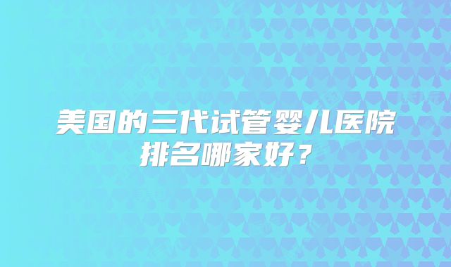 美国的三代试管婴儿医院排名哪家好？