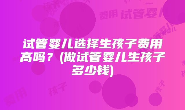 试管婴儿选择生孩子费用高吗?(做试管婴儿生孩子多少钱)