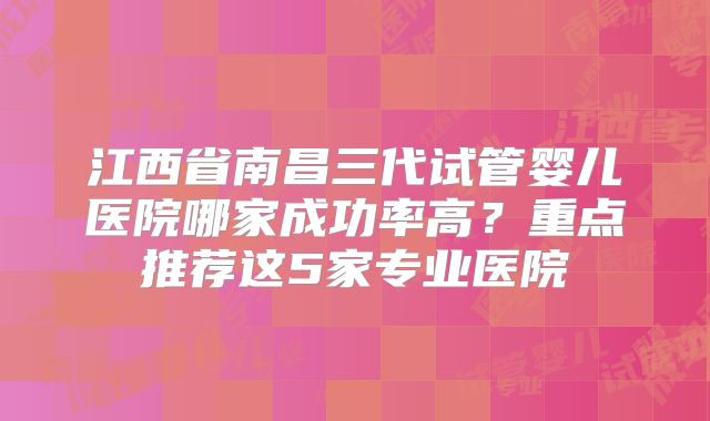 江西省南昌三代试管婴儿医院哪家成功率高？重点推荐这5家专业医院