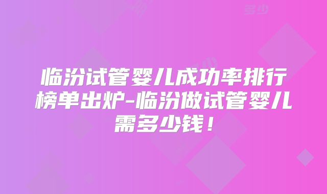 临汾试管婴儿成功率排行榜单出炉-临汾做试管婴儿需多少钱！
