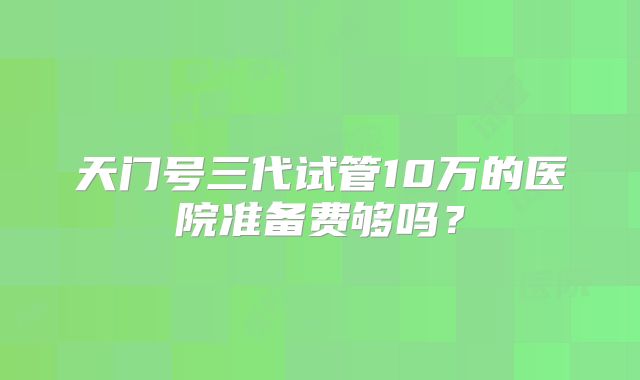 天门号三代试管10万的医院准备费够吗？