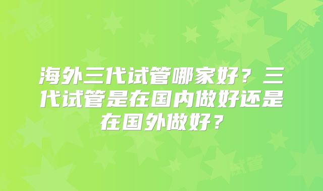 海外三代试管哪家好？三代试管是在国内做好还是在国外做好？