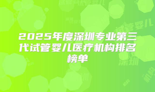 2025年度深圳专业第三代试管婴儿医疗机构排名榜单