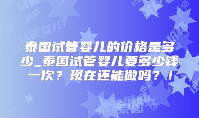 泰国试管婴儿的价格是多少_泰国试管婴儿要多少钱一次？现在还能做吗？！