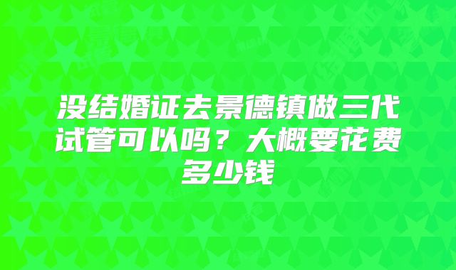 没结婚证去景德镇做三代试管可以吗？大概要花费多少钱