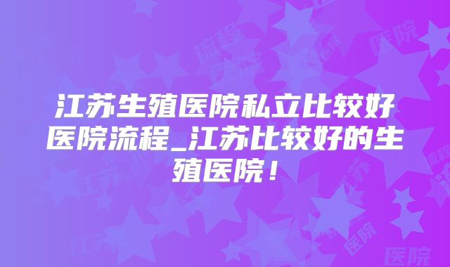 江苏生殖医院私立比较好医院流程_江苏比较好的生殖医院!
