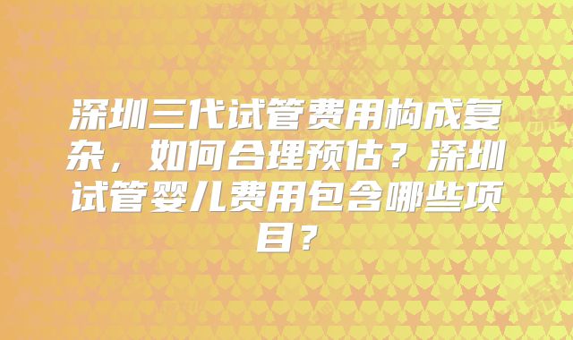 深圳三代试管费用构成复杂，如何合理预估？深圳试管婴儿费用包含哪些项目？