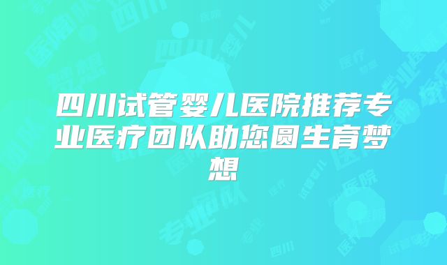 四川试管婴儿医院推荐专业医疗团队助您圆生育梦想