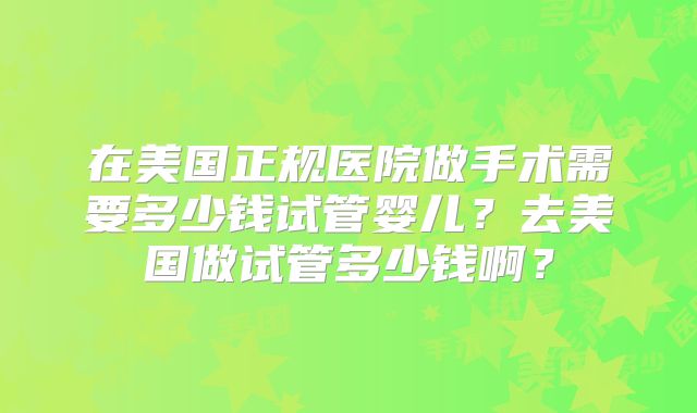 在美国正规医院做手术需要多少钱试管婴儿？去美国做试管多少钱啊？