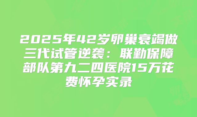 2025年42岁卵巢衰竭做三代试管逆袭：联勤保障部队第九二四医院15万花费怀孕实录
