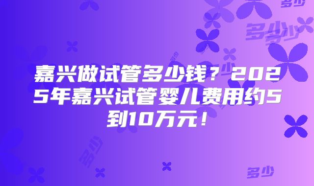 嘉兴做试管多少钱？2025年嘉兴试管婴儿费用约5到10万元！