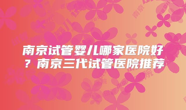 南京试管婴儿哪家医院好？南京三代试管医院推荐
