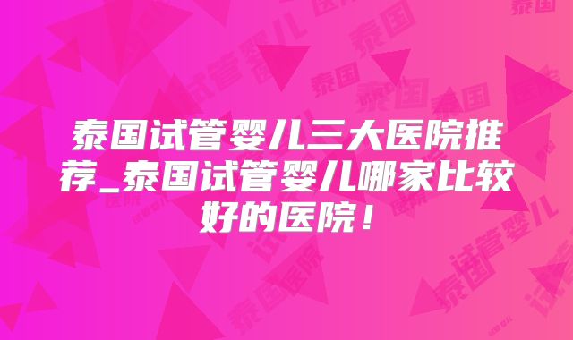 泰国试管婴儿三大医院推荐_泰国试管婴儿哪家比较好的医院!