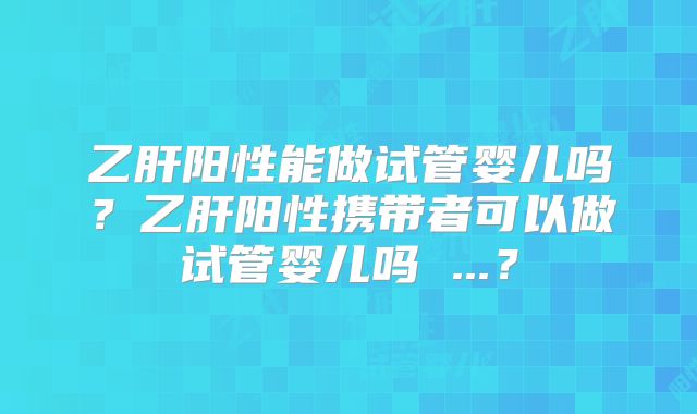 乙肝阳性能做试管婴儿吗？乙肝阳性携带者可以做试管婴儿吗 ...？