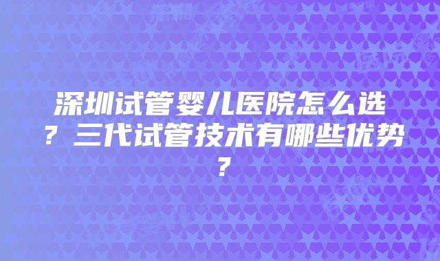 深圳试管婴儿医院怎么选?三代试管技术有哪些优势?