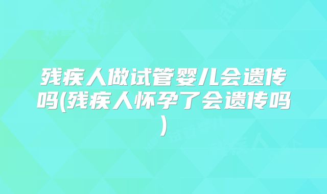 残疾人做试管婴儿会遗传吗(残疾人怀孕了会遗传吗)