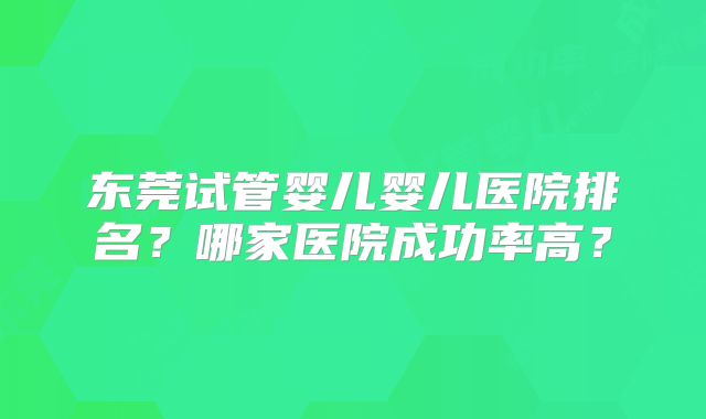东莞试管婴儿婴儿医院排名？哪家医院成功率高？